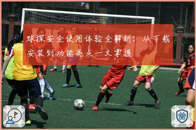 球探安全使用体验全解析：从下载安装到功能亮点一文掌握