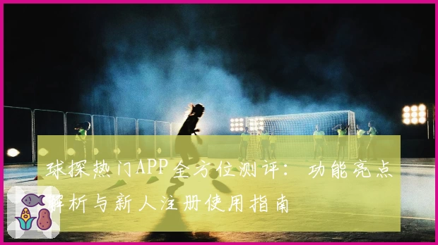 球探热门APP全方位测评：功能亮点解析与新人注册使用指南