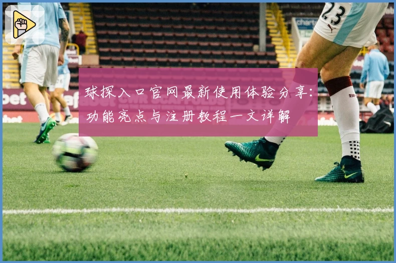 球探入口官网最新使用体验分享：功能亮点与注册教程一文详解