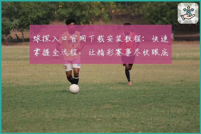 球探入口官网下载安装教程：快速掌握全流程，让精彩赛事尽收眼底