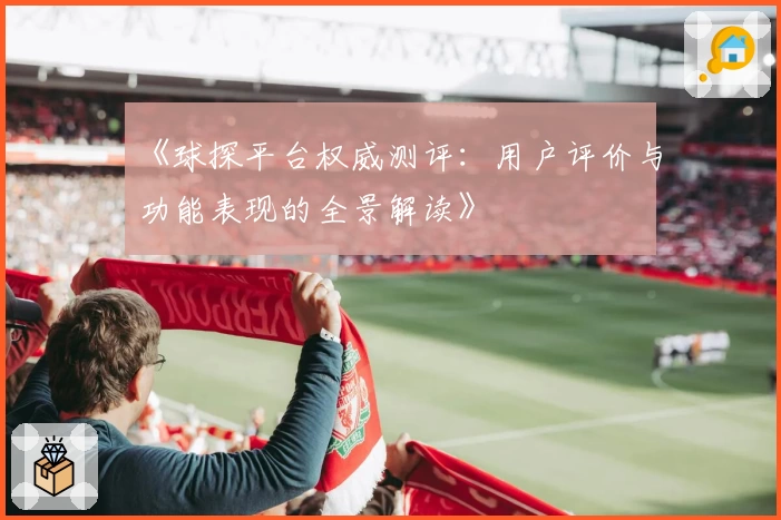 《球探平台权威测评：用户评价与功能表现的全景解读》