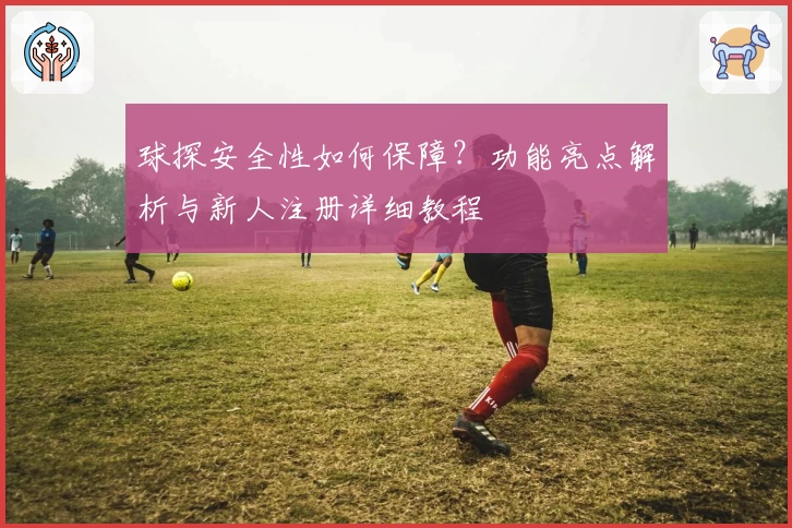 球探安全性如何保障？功能亮点解析与新人注册详细教程