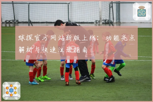 球探官方网站新版上线：功能亮点解析与快速注册指南