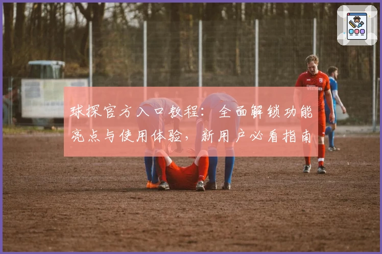 球探官方入口教程：全面解锁功能亮点与使用体验，新用户必看指南