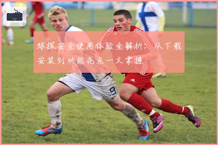 球探安全使用体验全解析：从下载安装到功能亮点一文掌握