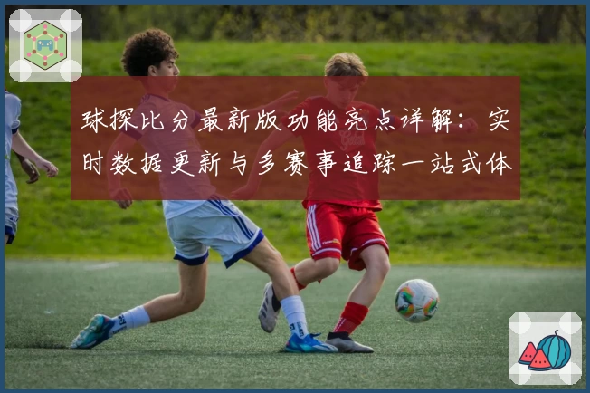 球探比分最新版功能亮点详解：实时数据更新与多赛事追踪一站式体验