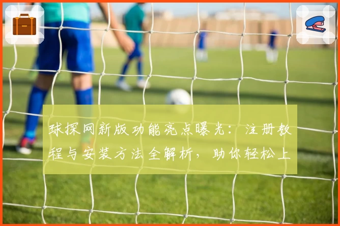 球探网新版功能亮点曝光：注册教程与安装方法全解析，助你轻松上手