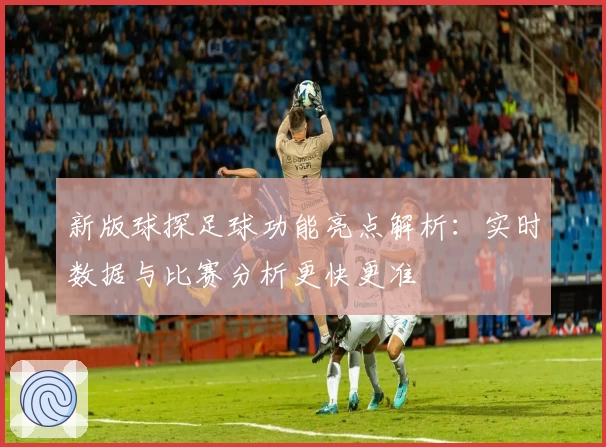 新版球探足球功能亮点解析：实时数据与比赛分析更快更准