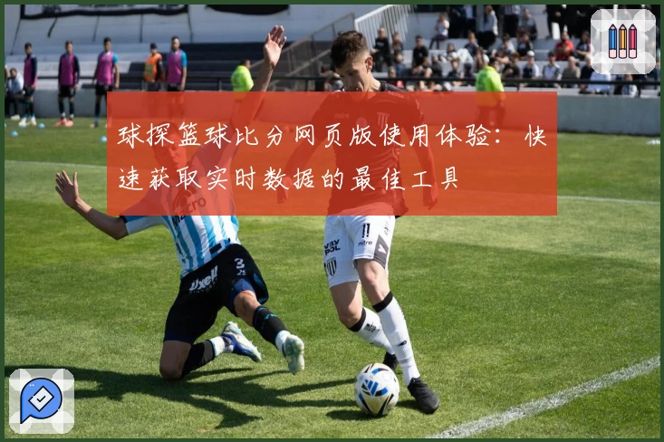 球探篮球比分网页版使用体验：快速获取实时数据的最佳工具
