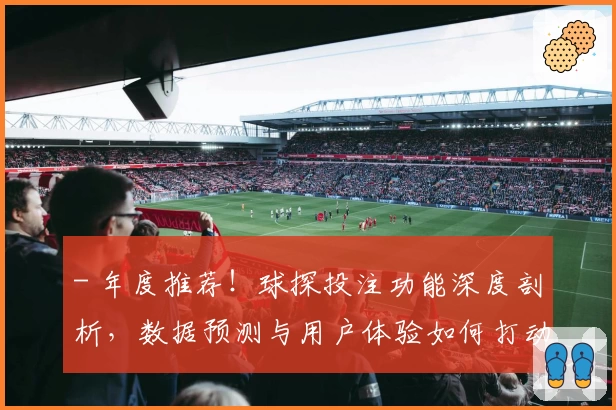 - 年度推荐！球探投注功能深度剖析，数据预测与用户体验如何打动人心