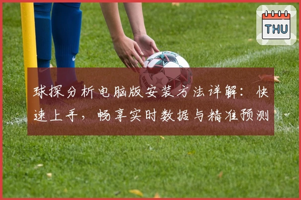 球探分析电脑版安装方法详解：快速上手，畅享实时数据与精准预测最新体验