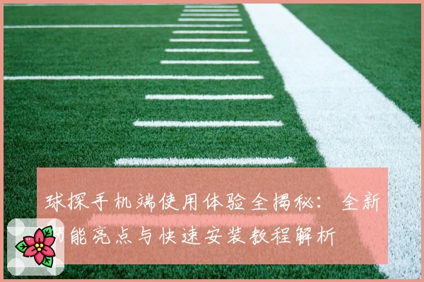 球探手机端使用体验全揭秘：全新功能亮点与快速安装教程解析
