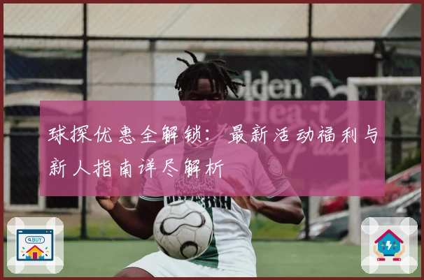 球探优惠全解锁：最新活动福利与新人指南详尽解析