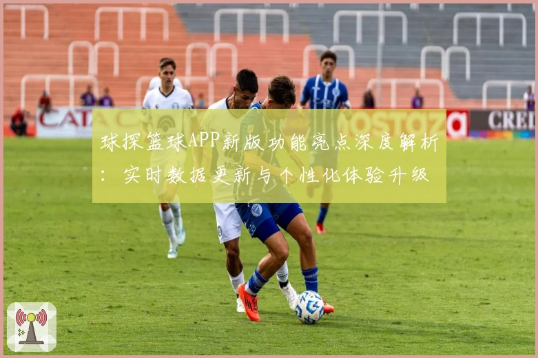 球探篮球APP新版功能亮点深度解析：实时数据更新与个性化体验升级
