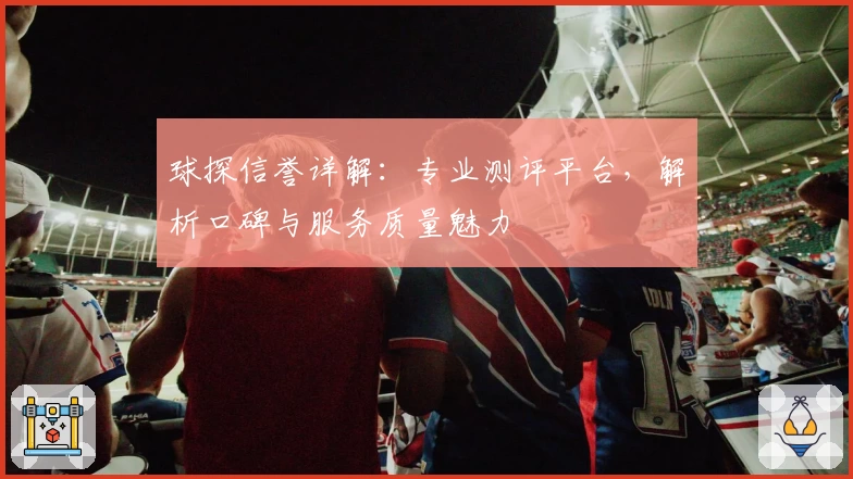 球探信誉详解：专业测评平台，解析口碑与服务质量魅力
