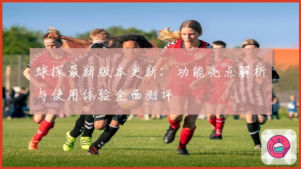 球探最新版本更新：功能亮点解析与使用体验全面测评